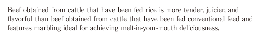 お米を与えた牛のお肉は、通常の飼料を与えた牛のお肉よりもやわらかく、多汁性があり、旨味が強く、油の口溶けが良いおいしい「秋田牛」になります。