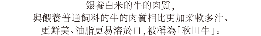 お米を与えた牛のお肉は、通常の飼料を与えた牛のお肉よりもやわらかく、多汁性があり、旨味が強く、油の口溶けが良いおいしい「秋田牛」になります。